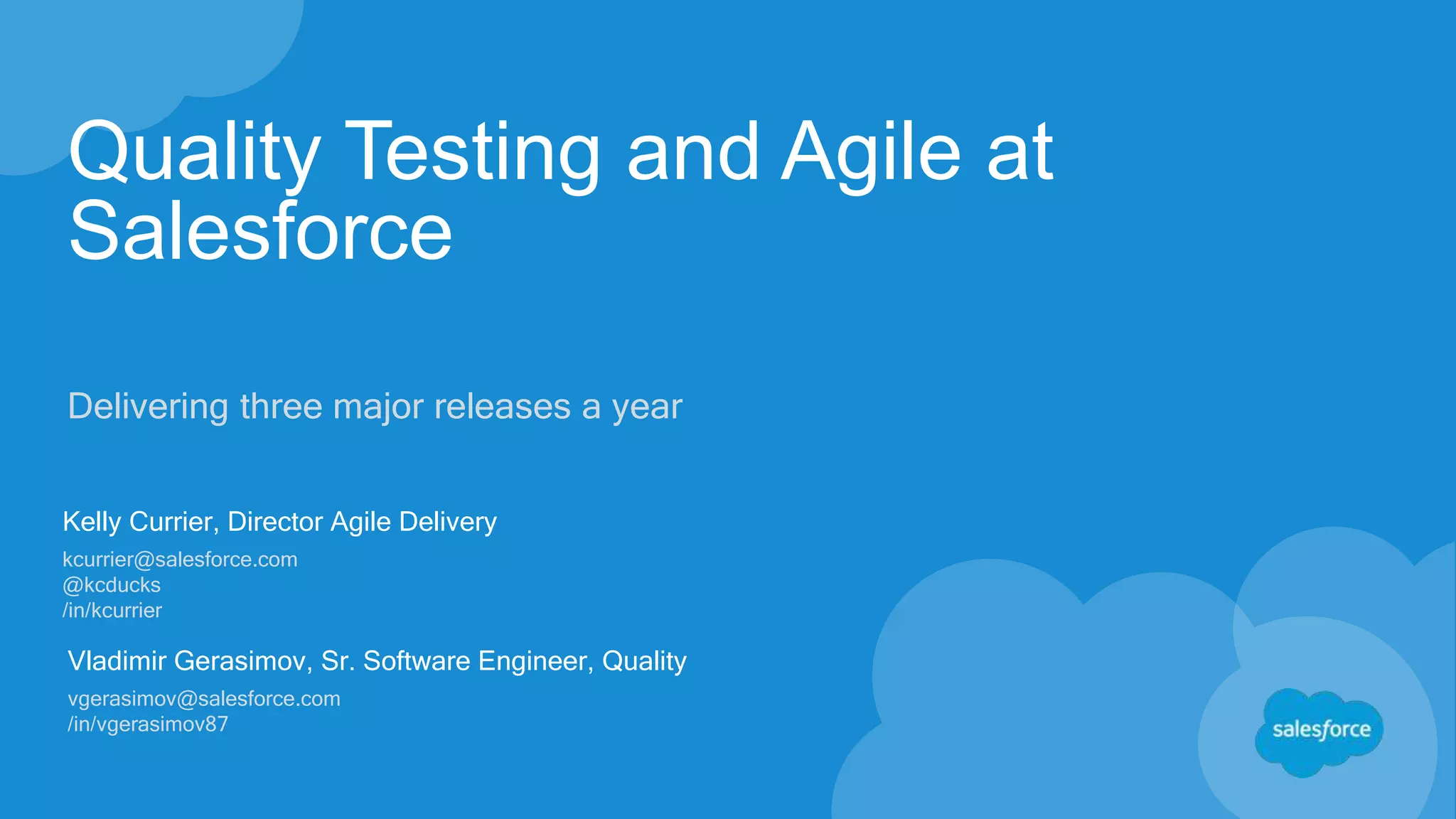 Quality Testing and Agile at
Salesforce
Delivering three major releases a year
Kelly Currier, Director Agile Delivery
kcurrier@salesforce.com
@kcducks
/in/kcurrier
Vladimir Gerasimov, Sr. Software Engineer, Quality
vgerasimov@salesforce.com
/in/vgerasimov87
 
