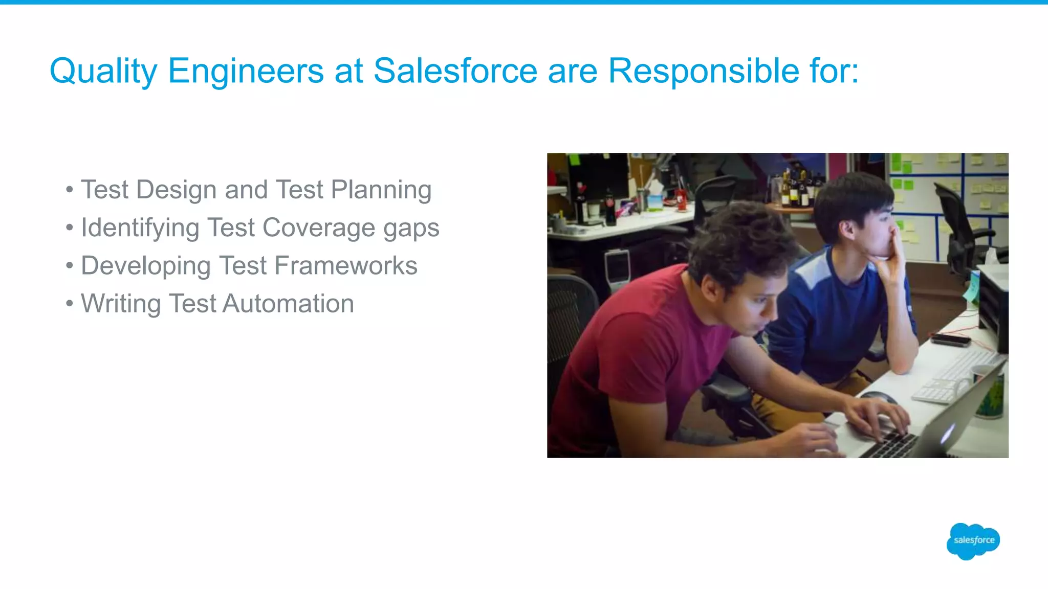 Quality Engineers at Salesforce are Responsible for:
• Test Design and Test Planning
• Identifying Test Coverage gaps
• Developing Test Frameworks
• Writing Test Automation
 