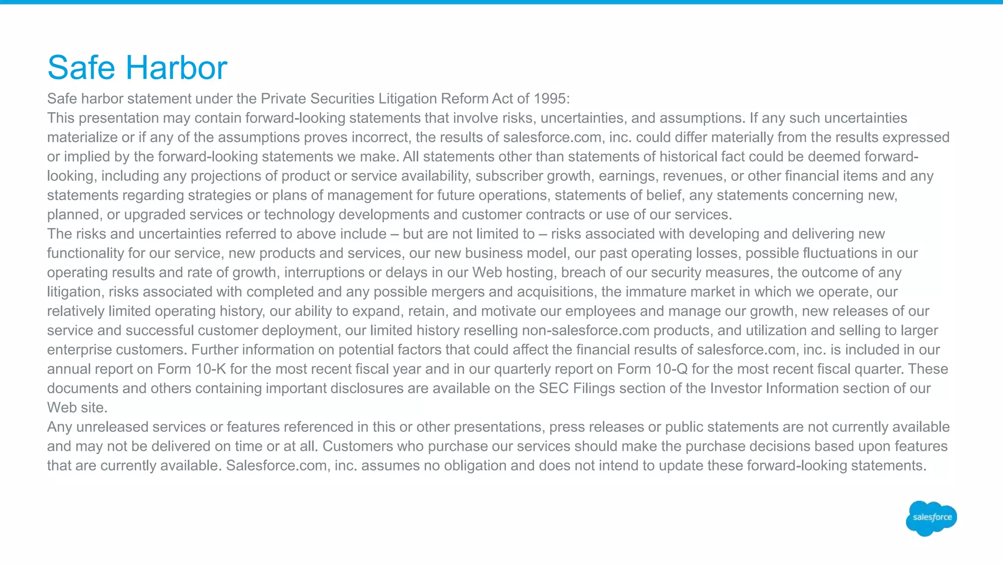 Safe harbor statement under the Private Securities Litigation Reform Act of 1995:
This presentation may contain forward-looking statements that involve risks, uncertainties, and assumptions. If any such uncertainties
materialize or if any of the assumptions proves incorrect, the results of salesforce.com, inc. could differ materially from the results expressed
or implied by the forward-looking statements we make. All statements other than statements of historical fact could be deemed forward-
looking, including any projections of product or service availability, subscriber growth, earnings, revenues, or other financial items and any
statements regarding strategies or plans of management for future operations, statements of belief, any statements concerning new,
planned, or upgraded services or technology developments and customer contracts or use of our services.
The risks and uncertainties referred to above include – but are not limited to – risks associated with developing and delivering new
functionality for our service, new products and services, our new business model, our past operating losses, possible fluctuations in our
operating results and rate of growth, interruptions or delays in our Web hosting, breach of our security measures, the outcome of any
litigation, risks associated with completed and any possible mergers and acquisitions, the immature market in which we operate, our
relatively limited operating history, our ability to expand, retain, and motivate our employees and manage our growth, new releases of our
service and successful customer deployment, our limited history reselling non-salesforce.com products, and utilization and selling to larger
enterprise customers. Further information on potential factors that could affect the financial results of salesforce.com, inc. is included in our
annual report on Form 10-K for the most recent fiscal year and in our quarterly report on Form 10-Q for the most recent fiscal quarter. These
documents and others containing important disclosures are available on the SEC Filings section of the Investor Information section of our
Web site.
Any unreleased services or features referenced in this or other presentations, press releases or public statements are not currently available
and may not be delivered on time or at all. Customers who purchase our services should make the purchase decisions based upon features
that are currently available. Salesforce.com, inc. assumes no obligation and does not intend to update these forward-looking statements.
Safe Harbor
 