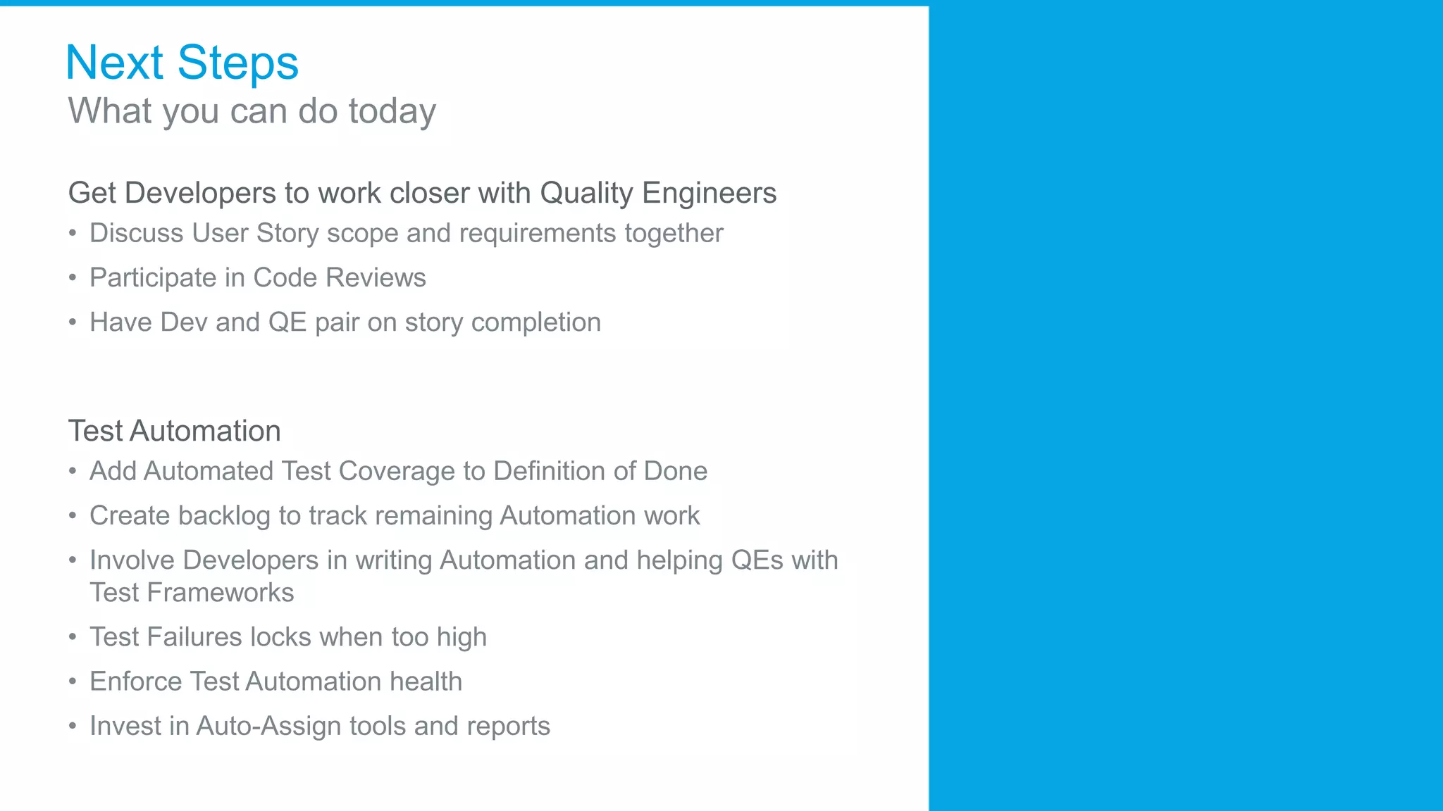 Next Steps
What you can do today
Get Developers to work closer with Quality Engineers
• Discuss User Story scope and requirements together
• Participate in Code Reviews
• Have Dev and QE pair on story completion
Test Automation
• Add Automated Test Coverage to Definition of Done
• Create backlog to track remaining Automation work
• Involve Developers in writing Automation and helping QEs with
Test Frameworks
• Test Failures locks when too high
• Enforce Test Automation health
• Invest in Auto-Assign tools and reports
 