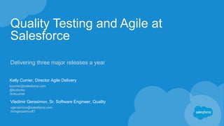 Quality Testing and Agile at
Salesforce
Delivering three major releases a year
Kelly Currier, Director Agile Delivery
kcurrier@salesforce.com
@kcducks
/in/kcurrier
Vladimir Gerasimov, Sr. Software Engineer, Quality
vgerasimov@salesforce.com
/in/vgerasimov87
 