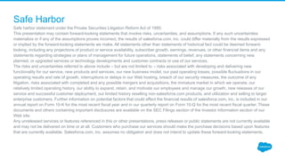 Safe harbor statement under the Private Securities Litigation Reform Act of 1995:
This presentation may contain forward-looking statements that involve risks, uncertainties, and assumptions. If any such uncertainties
materialize or if any of the assumptions proves incorrect, the results of salesforce.com, inc. could differ materially from the results expressed
or implied by the forward-looking statements we make. All statements other than statements of historical fact could be deemed forward-
looking, including any projections of product or service availability, subscriber growth, earnings, revenues, or other financial items and any
statements regarding strategies or plans of management for future operations, statements of belief, any statements concerning new,
planned, or upgraded services or technology developments and customer contracts or use of our services.
The risks and uncertainties referred to above include – but are not limited to – risks associated with developing and delivering new
functionality for our service, new products and services, our new business model, our past operating losses, possible fluctuations in our
operating results and rate of growth, interruptions or delays in our Web hosting, breach of our security measures, the outcome of any
litigation, risks associated with completed and any possible mergers and acquisitions, the immature market in which we operate, our
relatively limited operating history, our ability to expand, retain, and motivate our employees and manage our growth, new releases of our
service and successful customer deployment, our limited history reselling non-salesforce.com products, and utilization and selling to larger
enterprise customers. Further information on potential factors that could affect the financial results of salesforce.com, inc. is included in our
annual report on Form 10-K for the most recent fiscal year and in our quarterly report on Form 10-Q for the most recent fiscal quarter. These
documents and others containing important disclosures are available on the SEC Filings section of the Investor Information section of our
Web site.
Any unreleased services or features referenced in this or other presentations, press releases or public statements are not currently available
and may not be delivered on time or at all. Customers who purchase our services should make the purchase decisions based upon features
that are currently available. Salesforce.com, inc. assumes no obligation and does not intend to update these forward-looking statements.
Safe Harbor
 