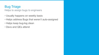 Bug Triage
Helps to assign bugs to engineers
• Usually happens on weekly basis
• Helps address Bugs that weren’t auto-assigned
• Helps keep bug-log clean
• Devs and QEs attend
 