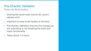 Pre-Checkin Validation
Keeps the Build healthy
• Sharing the same code branch for current
release work
• Important to keep build healthy at all times
• Pre-checkin validation ensures the change you
are submitting is not breaking the build and
major functionality
• Takes about 1.5 hours
 