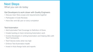 Next Steps
What you can do today
Get Developers to work closer with Quality Engineers
• Discuss User Story scope and requirements together
• Participate in Code Reviews
• Have Dev and QE pair on story completion
Test Automation
• Add Automated Test Coverage to Definition of Done
• Create backlog to track remaining Automation work
• Involve Developers in writing Automation and helping QEs with
Test Frameworks
• Test Failures locks when too high
• Enforce Test Automation health
• Invest in Auto-Assign tools and reports
 