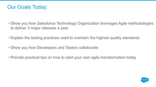 Our Goals Today:
• Show you how Salesforce Technology Organization leverages Agile methodologies
to deliver 3 major releases a year
• Explain the testing practices used to maintain the highest quality standards
• Show you how Developers and Testers collaborate
• Provide practical tips on how to start your own agile transformation today
 