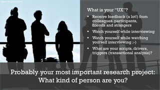 10
Probably your most important research project:
What kind of person are you?
https://flic.kr/p/3gtnCj
What is your “UX”?
§ Receive feedback (a lot!) from
colleagues, participants,
friends and strangers
§ Watch yourself while interviewing
§ Watch yourself while watching
yourself interviewing ;-)
§ What are your scripts, drivers,
triggers (transactional analysis)?
 
