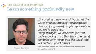 Learn something profoundly new
„Uncovering a new way of looking at the
world, of understanding the beliefs and
desires of a group of people represents a
change in ourselves.
Being changed, we advocate for that
understanding, ... so that they [the team]
can bring new things into the world that
will better support others.“
From „Doorbells, Danger, and Dead Batteries – User Research War
Stories“, New York 2016
The value of user interviews
Steve Portigal
 
