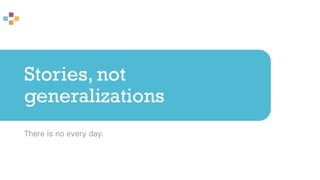 Stories, not
generalizations
There is no every day.
 