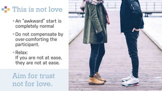 This is not love
§An “awkward” start is
completely normal
§Do not compensate by
over-comforting the
participant.
§Relax:
If you are not at ease,
they are not at ease.
https://flic.kr/p/SJdeBz
Aim for trust
not for love.
 