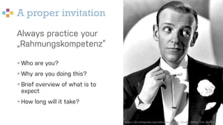 A proper invitation
Always practice your
„Rahmungskompetenz“
§ Who are you?
§ Why are you doing this?
§ Brief overview of what is to
expect
§ How long will it take?
https://en.wikipedia.org/wiki/File:Astaire,_Fred_-_Never_Get_Rich.jpg
 