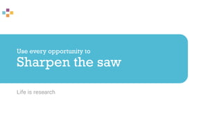 Use every opportunity to
Sharpen the saw
Life is research
 