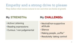 Empathy and a strong drive to please
They define what comes natural to me and what are fields of growth
My STRENGTHs
§Active Listening
§Reading expressions
§Curious / non-judgemental
My CHALLENGEs
§Neutral/non-supportive
attitude
§Silence
§Making people „suffer“
§Resolutely taking control
7
 