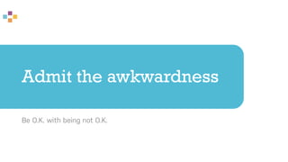 Admit the awkwardness
Be O.K. with being not O.K.
 