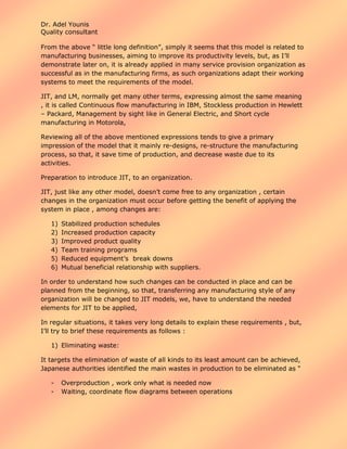 Dr. Adel Younis
Quality consultant
From the above “ little long definition”, simply it seems that this model is related to
manufacturing businesses, aiming to improve its productivity levels, but, as I’ll
demonstrate later on, it is already applied in many service provision organization as
successful as in the manufacturing firms, as such organizations adapt their working
systems to meet the requirements of the model.
JIT, and LM, normally get many other terms, expressing almost the same meaning
, it is called Continuous flow manufacturing in IBM, Stockless production in Hewlett
– Packard, Management by sight like in General Electric, and Short cycle
manufacturing in Motorola,
Reviewing all of the above mentioned expressions tends to give a primary
impression of the model that it mainly re-designs, re-structure the manufacturing
process, so that, it save time of production, and decrease waste due to its
activities.
Preparation to introduce JIT, to an organization.
JIT, just like any other model, doesn’t come free to any organization , certain
changes in the organization must occur before getting the benefit of applying the
system in place , among changes are:
1)
2)
3)
4)
5)
6)

Stabilized production schedules
Increased production capacity
Improved product quality
Team training programs
Reduced equipment’s break downs
Mutual beneficial relationship with suppliers.

In order to understand how such changes can be conducted in place and can be
planned from the beginning, so that, transferring any manufacturing style of any
organization will be changed to JIT models, we, have to understand the needed
elements for JIT to be applied,
In regular situations, it takes very long details to explain these requirements , but,
I’ll try to brief these requirements as follows :
1) Eliminating waste:
It targets the elimination of waste of all kinds to its least amount can be achieved,
Japanese authorities identified the main wastes in production to be eliminated as “
-

Overproduction , work only what is needed now
Waiting, coordinate flow diagrams between operations

 