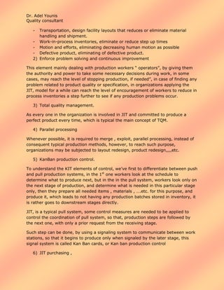 Dr. Adel Younis
Quality consultant
-

Transportation, design facility layouts that reduces or eliminate material
handling and shipment.
- Work-in-process inventories, eliminate or reduce step up times
- Motion and efforts, eliminating decreasing human motion as possible
- Defective product, eliminating of defective product.
2) Enforce problem solving and continuous improvement
This element mainly dealing with production workers “ operators”, by giving them
the authority and power to take some necessary decisions during work, in some
cases, may reach the level of stopping production, if needed”, in case of finding any
problem related to product quality or specification, in organizations applying the
JIT, model for a while can reach the level of encouragement of workers to reduce in
process inventories a step further to see if any production problems occur.
3) Total quality management.
As every one in the organization is involved in JIT and committed to produce a
perfect product every time, which is typical the main concept of TQM.
4) Parallel processing
Whenever possible, it is required to merge , exploit, parallel processing, instead of
consequent typical production methods, however, to reach such purpose,
organizations may be subjected to layout redesign, product redesign,,,,etc.
5) KanBan production control.
To understand the KIT elements of control, we’ve first to differentiate between push
and pull production systems, in the 1st one workers look at the schedule to
determine what to produce next, but in the in the pull system, workers look only on
the next stage of production, and determine what is needed in this particular stage
only, then they prepare all needed items , materials , ….etc. for this purpose, and
produce it, which leads to not having any production batches stored in inventory, it
is rather goes to downstream stages directly.
JIT, is a typical pull system, some control measures are needed to be applied to
control the coordination of pull system, so that, production steps are followed by
the next one, with only a prior request from the receiving stage.
Such step can be done, by using a signaling system to communicate between work
stations, so that it begins to produce only when signaled by the later stage, this
signal system is called Kan Ban cards, or Kan ban production control
6) JIT purchasing ,

 
