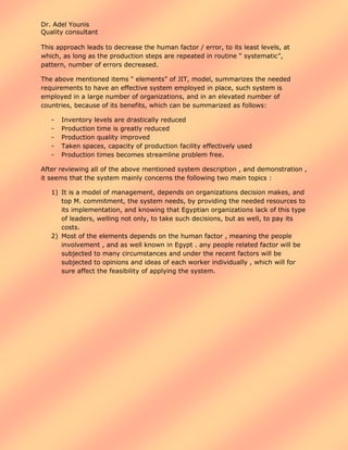 Dr. Adel Younis
Quality consultant
This approach leads to decrease the human factor / error, to its least levels, at
which, as long as the production steps are repeated in routine “ systematic”,
pattern, number of errors decreased.
The above mentioned items “ elements” of JIT, model, summarizes the needed
requirements to have an effective system employed in place, such system is
employed in a large number of organizations, and in an elevated number of
countries, because of its benefits, which can be summarized as follows:
-

Inventory levels are drastically reduced
Production time is greatly reduced
Production quality improved
Taken spaces, capacity of production facility effectively used
Production times becomes streamline problem free.

After reviewing all of the above mentioned system description , and demonstration ,
it seems that the system mainly concerns the following two main topics :
1) It is a model of management, depends on organizations decision makes, and
top M. commitment, the system needs, by providing the needed resources to
its implementation, and knowing that Egyptian organizations lack of this type
of leaders, welling not only, to take such decisions, but as well, to pay its
costs.
2) Most of the elements depends on the human factor , meaning the people
involvement , and as well known in Egypt . any people related factor will be
subjected to many circumstances and under the recent factors will be
subjected to opinions and ideas of each worker individually , which will for
sure affect the feasibility of applying the system.

 
