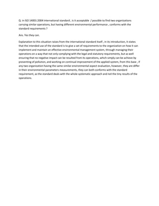 Q. in ISO 14001:2004 international standard , is it acceptable / possible to find two organizations
carrying similar operations, but having different environmental performance , conforms with the
standard requirements ?
Ans. Yes they can.
Explanation to this situation raises from the international standard itself , in its introduction, it states
that the intended use of the standard is to give a set of requirements to the organization on how it can
implement and maintain an effective environmental management system, through managing their
operations on a way that not only complying with the legal and statutory requirements, but as well
ensuring that no negative impact can be resulted from its operations, which simply can be achieve by
preventing of pollution, and working on continual improvement of the applied system, from this base , if
any two organization having the same similar environmental aspect evaluation, however, they are differ
in their environmental parameters measurements, they can both conforms with the standard
requirement, as the standard deals with the whole systematic approach and not the tiny results of the
operations.

 