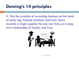 Deming’s 14 principles
Nazmul -Textile Engr
4 . End the practice of awarding business on the basis
of price tag. Instead, minimize total cost. Move
towards a single supplier for any one item, on a long-
term relationship of loyalty and trust.
 