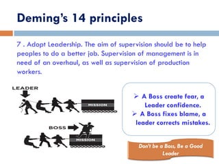 Deming’s 14 principles
7 . Adopt Leadership. The aim of supervision should be to help
peoples to do a better job. Supervision of management is in
need of an overhaul, as well as supervision of production
workers.
 A Boss create fear, a
Leader confidence.
 A Boss fixes blame, a
leader corrects mistakes.
 