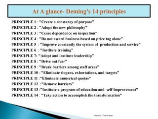 PRINCIPLE 1 : "Create a constancy of purpose”
PRINCIPLE 2 : "Adopt the new philosophy”
PRINCIPLE 3 : "Cease dependence on inspection”
PRINCIPLE 4 : "Do not award business based on price tag alone”
PRINCIPLE 5 : "Improve constantly the system of production and service”
PRINCIPLE 6 : "Institute training”
PRINCIPLE 7: "Adopt and institute leadership”
PRINCIPLE 8 : "Drive out fear”
PRINCIPLE 9 : "Break barriers among staff areas”
PRINCIPLE 10 : "Eliminate slogans, exhortations, and targets”
PRINCIPLE 11 :"Eliminate numerical quotas”
PRINCIPLE 12 :"Remove barriers”
PRINCIPLE 13 :"Institute a program of education and self-improvement”
PRINCIPLE 14 : "Take action to accomplish the transformation"
Nazmul -Textile Engr
 