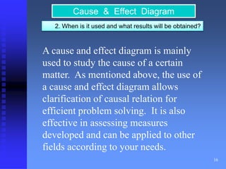 16 
Cause & Effect Diagram 
2. When is it used and what results will be obtained? 
A cause and effect diagram is mainly 
used to study the cause of a certain 
matter. As mentioned above, the use of 
a cause and effect diagram allows 
clarification of causal relation for 
efficient problem solving. It is also 
effective in assessing measures 
developed and can be applied to other 
fields according to your needs. 
 