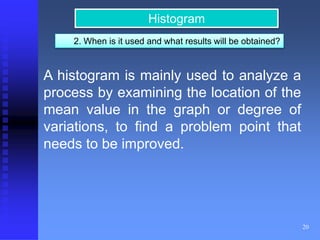 20 
Histogram 
2. When is it used and what results will be obtained? 
A histogram is mainly used to analyze a 
process by examining the location of the 
mean value in the graph or degree of 
variations, to find a problem point that 
needs to be improved. 
 