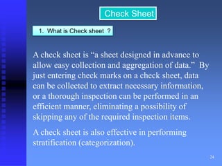 24 
Check Sheet 
1. What is Check sheet ? 
A check sheet is “a sheet designed in advance to 
allow easy collection and aggregation of data.” By 
just entering check marks on a check sheet, data 
can be collected to extract necessary information, 
or a thorough inspection can be performed in an 
efficient manner, eliminating a possibility of 
skipping any of the required inspection items. 
A check sheet is also effective in performing 
stratification (categorization). 
 