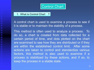 29 
Control Chart 
1. What is Control Chart ? 
A control chart is used to examine a process to see if 
it is stable or to maintain the stability of a process. 
This method is often used to analyze a process. To 
do so, a chart is created from data collected for a 
certain period of time, and dots plotted on the chart 
are examined to see how they are distributed or if they 
are within the established control limit. After some 
actions are taken to control and standardize various 
factors, this method is also used to examine if a 
process is stabilized by these actions, and if so, to 
keep the process in a stable state. 
 