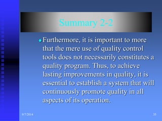 Summary 2-2 
 Furthermore, it is important to more 
that the mere use of quality control 
tools does not necessarily constitutes a 
quality program. Thus, to achieve 
lasting improvements in quality, it is 
essential to establish a system that will 
continuously promote quality in all 
aspects of its operation. 
9/7/2014 35 
 