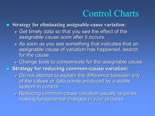 Control Charts
 Strategy for eliminating assignable-cause variation:
 Get timely data so that you see the effect of the
assignable cause soon after it occurs.
 As soon as you see something that indicates that an
assignable cause of variation has happened, search
for the cause.
 Change tools to compensate for the assignable cause.
 Strategy for reducing common-cause variation:
 Do not attempt to explain the difference between any
of the values or data points produced by a stable
system in control.
 Reducing common-cause variation usually requires
making fundamental changes in your process
 