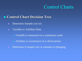 Control Charts
 Control Chart Decision Tree
 Determine Sample size (n)
 Variable or Attribute Data
 Variable is measured on a continuous scale
 Attribute is occurrences in n observations
 Determine if sample size is constant or changing
 
