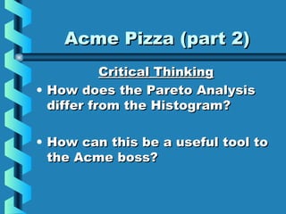 Acme Pizza (part 2)Acme Pizza (part 2)
Critical ThinkingCritical Thinking
• How does the Pareto AnalysisHow does the Pareto Analysis
differ from the Histogram?differ from the Histogram?
• How can this be a useful tool toHow can this be a useful tool to
the Acme boss?the Acme boss?
 