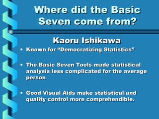 Where did the BasicWhere did the Basic
Seven come from?Seven come from?
Kaoru IshikawaKaoru Ishikawa
• Known for “Democratizing Statistics”Known for “Democratizing Statistics”
• The Basic Seven Tools made statisticalThe Basic Seven Tools made statistical
analysis less complicated for the averageanalysis less complicated for the average
personperson
• Good Visual Aids make statistical andGood Visual Aids make statistical and
quality control more comprehendible.quality control more comprehendible.
 