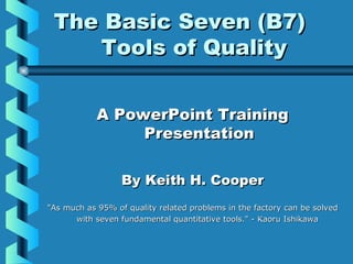 The Basic Seven (B7)The Basic Seven (B7)
Tools of QualityTools of Quality
A PowerPoint TrainingA PowerPoint Training
PresentationPresentation
By Keith H. CooperBy Keith H. Cooper
"As much as 95% of quality related problems in the factory can be solved"As much as 95% of quality related problems in the factory can be solved
with seven fundamental quantitative tools." - Kaoru Ishikawawith seven fundamental quantitative tools." - Kaoru Ishikawa
 