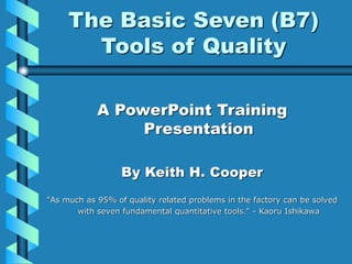 The Basic Seven (B7)
Tools of Quality
A PowerPoint Training
Presentation
By Keith H. Cooper
"As much as 95% of quality related problems in the factory can be solved
with seven fundamental quantitative tools." - Kaoru Ishikawa
 