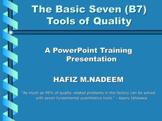 The Basic Seven (B7)
Tools of Quality
A PowerPoint Training
Presentation
HAFIZ M.NADEEM
"As much as 95% of quality related problems in the factory can be solved
with seven fundamental quantitative tools." - Kaoru Ishikawa
 