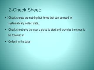2-Check Sheet:
• Check sheets are nothing but forms that can be used to
systematically collect data.
• Check sheet give the user a place to start and provides the steps to
be followed in
• Collecting the data
 