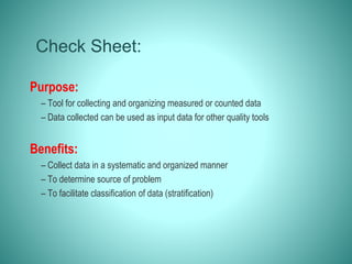 Check Sheet:
Purpose:
– Tool for collecting and organizing measured or counted data
– Data collected can be used as input data for other quality tools
Benefits:
– Collect data in a systematic and organized manner
– To determine source of problem
– To facilitate classification of data (stratification)
 