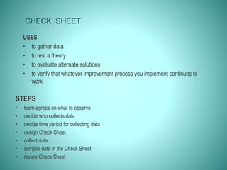 CHECK SHEET
USES
• to gather data
• to test a theory
• to evaluate alternate solutions
• to verify that whatever improvement process you implement continues to
work
STEPS
• team agrees on what to observe
• decide who collects data
• decide time period for collecting data
• design Check Sheet
• collect data
• compile data in the Check Sheet
• review Check Sheet
 