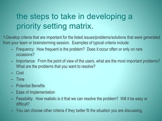 the steps to take in developing a
priority setting matrix.
1-Develop criteria that are important for the listed issues/problems/solutions that were generated
from your team or brainstorming session. Examples of typical criteria include:
– Frequency: How frequent is the problem? Does it occur often or only on rare
occasions?
– Importance: From the point of view of the users, what are the most important problems?
What are the problems that you want to resolve?
– Cost
– Time
– Potential Benefits
– Ease of Implementation
– Feasibility: How realistic is it that we can resolve the problem? Will it be easy or
difficult?
– You can choose other criteria if they better fit the situation you are discussing.
 