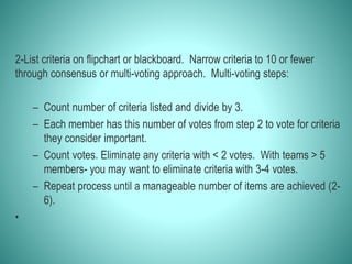2-List criteria on flipchart or blackboard. Narrow criteria to 10 or fewer
through consensus or multi-voting approach. Multi-voting steps:
– Count number of criteria listed and divide by 3.
– Each member has this number of votes from step 2 to vote for criteria
they consider important.
– Count votes. Eliminate any criteria with < 2 votes. With teams > 5
members- you may want to eliminate criteria with 3-4 votes.
– Repeat process until a manageable number of items are achieved (2-
6).
•
 