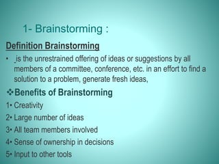 1- Brainstorming :
Definition Brainstorming
• is the unrestrained offering of ideas or suggestions by all
members of a committee, conference, etc. in an effort to find a
solution to a problem, generate fresh ideas,
Benefits of Brainstorming
1• Creativity
2• Large number of ideas
3• All team members involved
4• Sense of ownership in decisions
5• Input to other tools
 