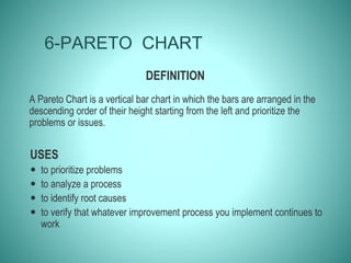 6-PARETO CHART
DEFINITION
A Pareto Chart is a vertical bar chart in which the bars are arranged in the
descending order of their height starting from the left and prioritize the
problems or issues.
USES
 to prioritize problems
 to analyze a process
 to identify root causes
 to verify that whatever improvement process you implement continues to
work
 