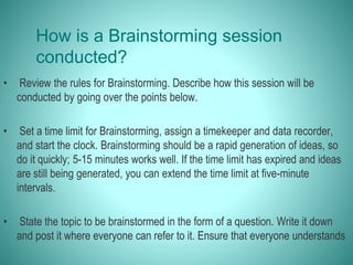 How is a Brainstorming session
conducted?
• Review the rules for Brainstorming. Describe how this session will be
conducted by going over the points below.
• Set a time limit for Brainstorming, assign a timekeeper and data recorder,
and start the clock. Brainstorming should be a rapid generation of ideas, so
do it quickly; 5-15 minutes works well. If the time limit has expired and ideas
are still being generated, you can extend the time limit at five-minute
intervals.
• State the topic to be brainstormed in the form of a question. Write it down
and post it where everyone can refer to it. Ensure that everyone understands
 