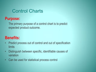 Control Charts
Purpose:
The primary purpose of a control chart is to predict
expected product outcome.
Benefits:
• Predict process out of control and out of specification
limits
• Distinguish between specific, identifiable causes of
variation
• Can be used for statistical process control
 