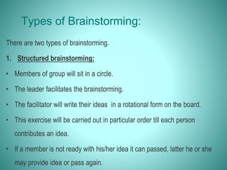 Types of Brainstorming:
There are two types of brainstorming.
1. Structured brainstorming:
• Members of group will sit in a circle.
• The leader facilitates the brainstorming.
• The facilitator will write their ideas in a rotational form on the board.
• This exercise will be carried out in particular order till each person
contributes an idea.
• If a member is not ready with his/her idea it can passed, latter he or she
may provide idea or pass again.
 