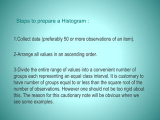 Steps to prepare a Histogram :
1.Collect data (preferably 50 or more observations of an item).
2-Arrange all values in an ascending order.
3-Divide the entire range of values into a convenient number of
groups each representing an equal class interval. It is customary to
have number of groups equal to or less than the square root of the
number of observations. However one should not be too rigid about
this. The reason for this cautionary note will be obvious when we
see some examples.
 