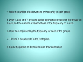 4-Note the number of observations or frequency in each group.
5-Draw X-axis and Y-axis and decide appropriate scales for the groups on
X-axis and the number of observations or the frequency on Y-axis.
6-Draw bars representing the frequency for each of the groups.
7- Provide a suitable title to the Histogram.
8-Study the pattern of distribution and draw conclusion
 