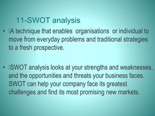 11-SWOT analysis
• A technique that enables organisations or individual to
move from everyday problems and traditional strategies
to a fresh prospective.
• SWOT analysis looks at your strengths and weaknesses,
and the opportunities and threats your business faces.
SWOT can help your company face its greatest
challenges and find its most promising new markets.
 